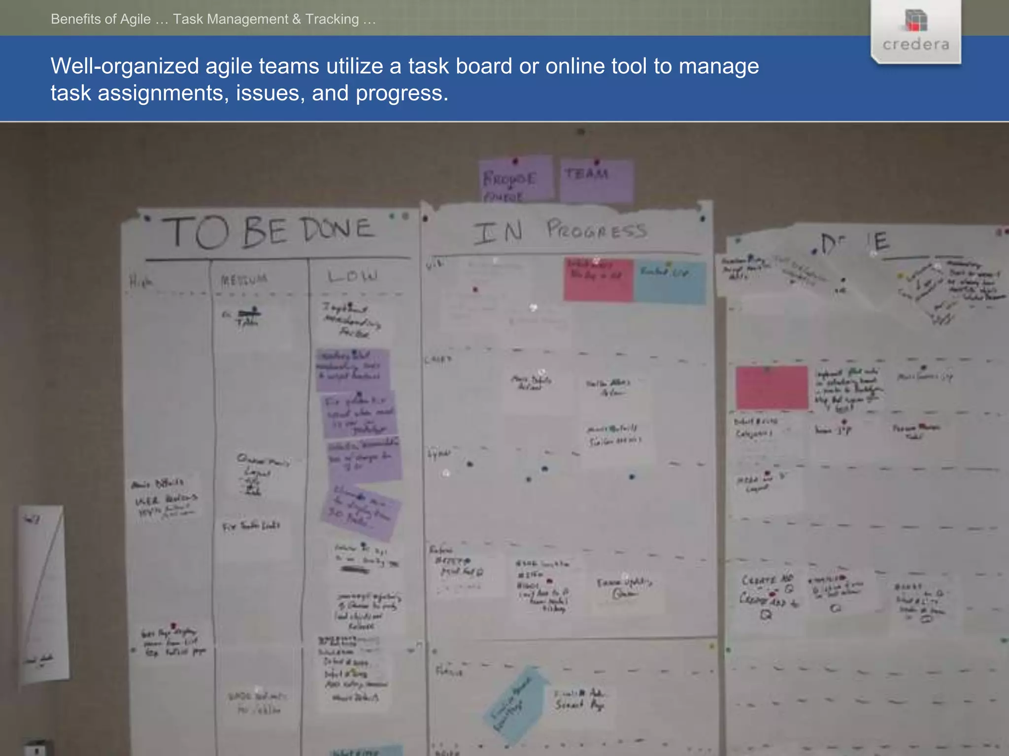Benefits of Agile … Task Management & Tracking …


Well-organized agile teams utilize a task board or online tool to manage
task assignments, issues, and progress.
 