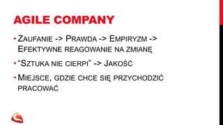 AGILE COMPANY
• ZAUFANIE -> PRAWDA -> EMPIRYZM ->
  EFEKTYWNE REAGOWANIE NA ZMIANĘ
• “SZTUKA NIE CIERPI” -> JAKOŚĆ
• MIEJSCE, GDZIE CHCE SIĘ PRZYCHODZIĆ
 PRACOWAĆ
 