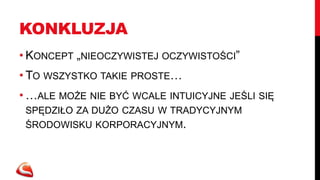 KONKLUZJA
• KONCEPT „NIEOCZYWISTEJ OCZYWISTOŚCI”
• TO WSZYSTKO TAKIE PROSTE…
• …ALE MOŻE NIE BYĆ WCALE INTUICYJNE JEŚLI SIĘ
 SPĘDZIŁO ZA DUŻO CZASU W TRADYCYJNYM
 ŚRODOWISKU KORPORACYJNYM.
 