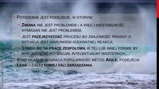 • POTRZEBNE JEST PODEJŚCIE, W KTÓRYM:
                                           • ZMIANA NIE JEST PROBLEMEM - A WIĘC I NIESTABILNOŚĆ
                                             WYMAGAŃ NIE JEST PROBLEMEM,
                                           • JEST PRZEJRZYSTOŚĆ PROCESU BO ZNAJOMOŚĆ PRAWDY O
                                             SYTUACJI JEST WARUNKIEM ADEKWATNEJ REAKCJI,
                                           • STAWIA SIĘ NA PRACĘ ZESPOŁOWĄ W TEJ LUB INNEJ FORMIE BY
http://www.flickr.com/photos/hisgett/




                                             WYKORZYSTAĆ POTENCJAŁ INTELEKTUALNY WSZYSTKICH.
                                        • STĄD WŁAŚNIE ROSNĄCA POPULARNOŚĆ METOD AGILE, PODEJŚCIA
                                          LEAN – CAŁEJ NOWEJ FALI ZARZĄDZANIA.
 