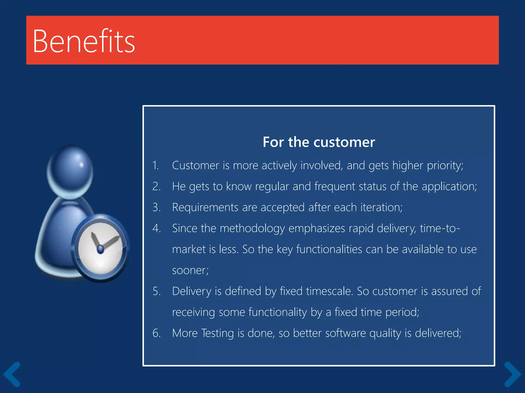 Benefits
For the customer
1. Customer is more actively involved, and gets higher priority;
2. He gets to know regular and frequent status of the application;
3. Requirements are accepted after each iteration;
4. Since the methodology emphasizes rapid delivery, time-to-
market is less. So the key functionalities can be available to use
sooner;
5. Delivery is defined by fixed timescale. So customer is assured of
receiving some functionality by a fixed time period;
6. More Testing is done, so better software quality is delivered;
 
