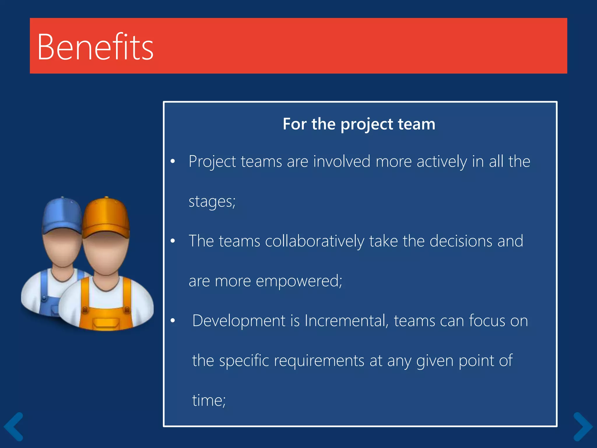 Benefits
For the project team
• Project teams are involved more actively in all the
stages;
• The teams collaboratively take the decisions and
are more empowered;
• Development is Incremental, teams can focus on
the specific requirements at any given point of
time;
 