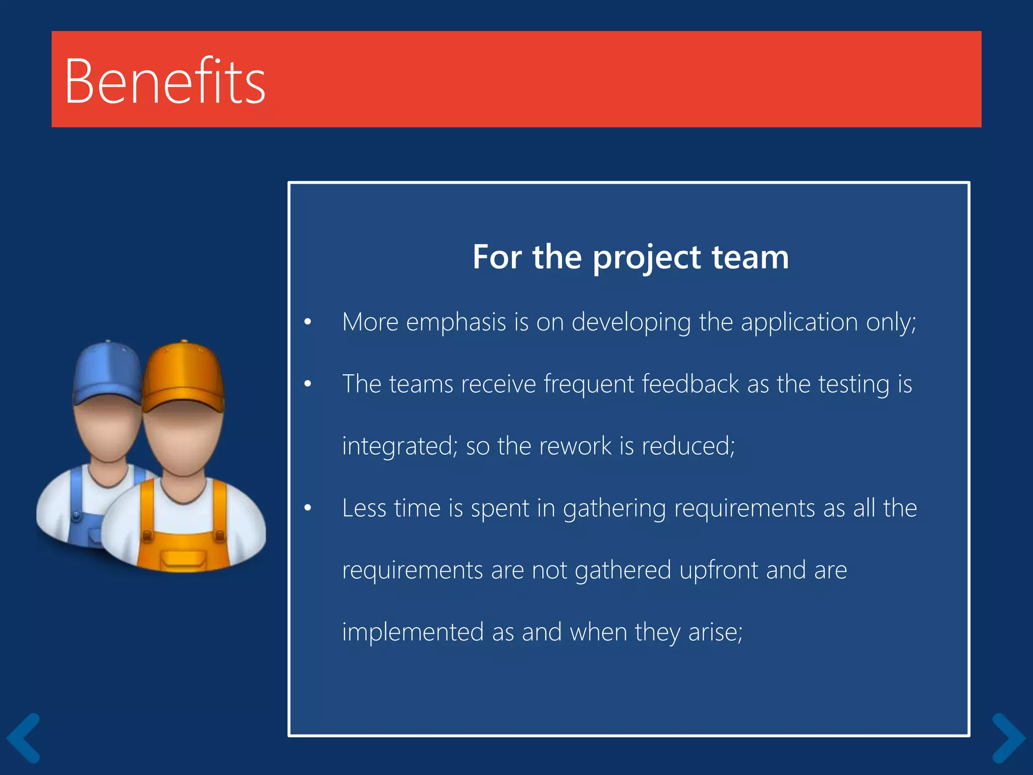 Benefits
For the project team
• More emphasis is on developing the application only;
• The teams receive frequent feedback as the testing is
integrated; so the rework is reduced;
• Less time is spent in gathering requirements as all the
requirements are not gathered upfront and are
implemented as and when they arise;
 