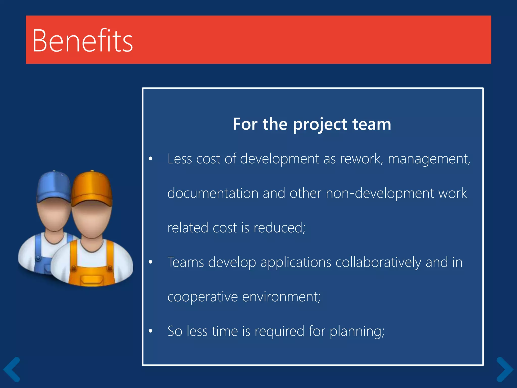 Benefits
For the project team
• Less cost of development as rework, management,
documentation and other non-development work
related cost is reduced;
• Teams develop applications collaboratively and in
cooperative environment;
• So less time is required for planning;
 