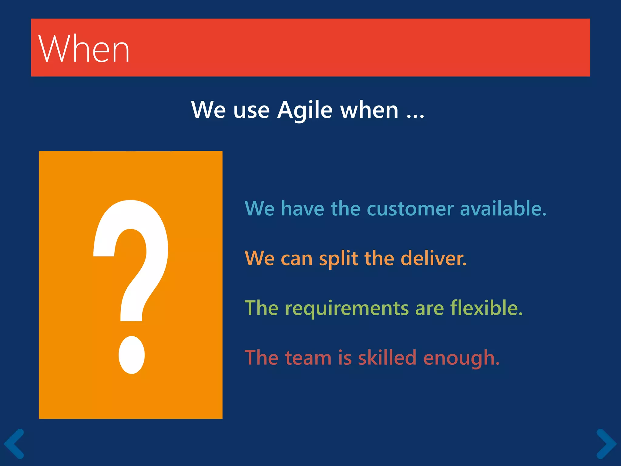 When
We use Agile when …
We have the customer available.
We can split the deliver.
The requirements are flexible.
The team is skilled enough.
 