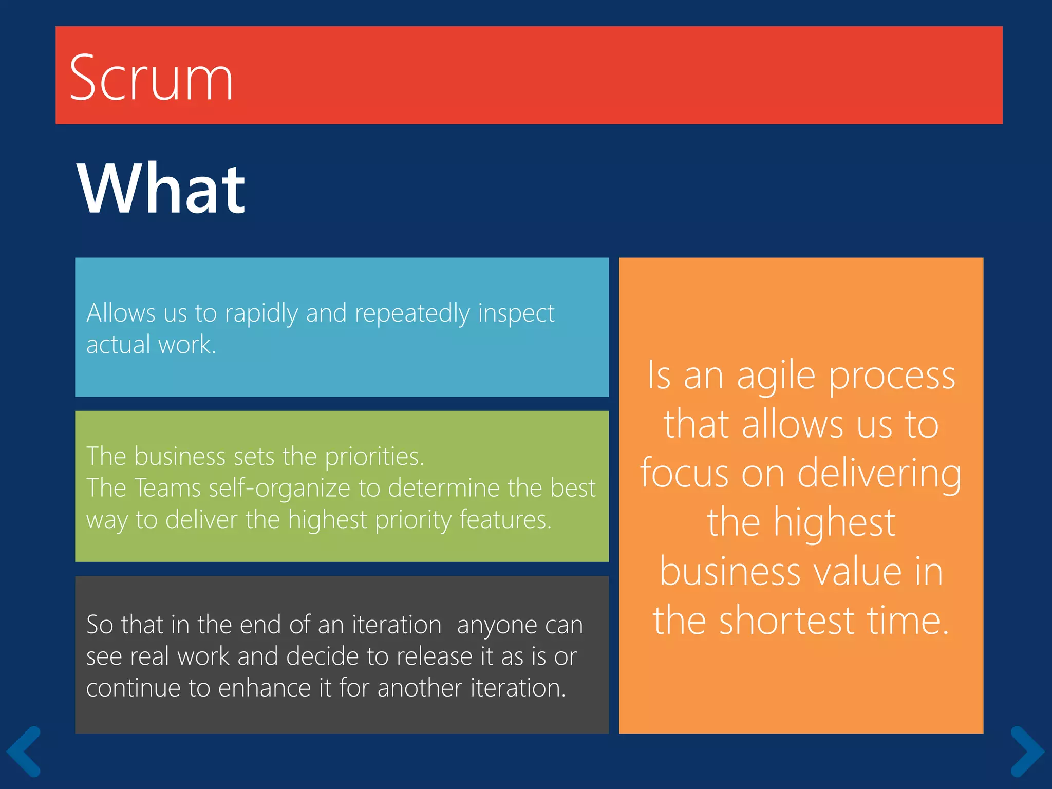 Scrum
Is an agile process
that allows us to
focus on delivering
the highest
business value in
the shortest time.
Allows us to rapidly and repeatedly inspect
actual work.
The business sets the priorities.
The Teams self-organize to determine the best
way to deliver the highest priority features.
So that in the end of an iteration anyone can
see real work and decide to release it as is or
continue to enhance it for another iteration.
What
 