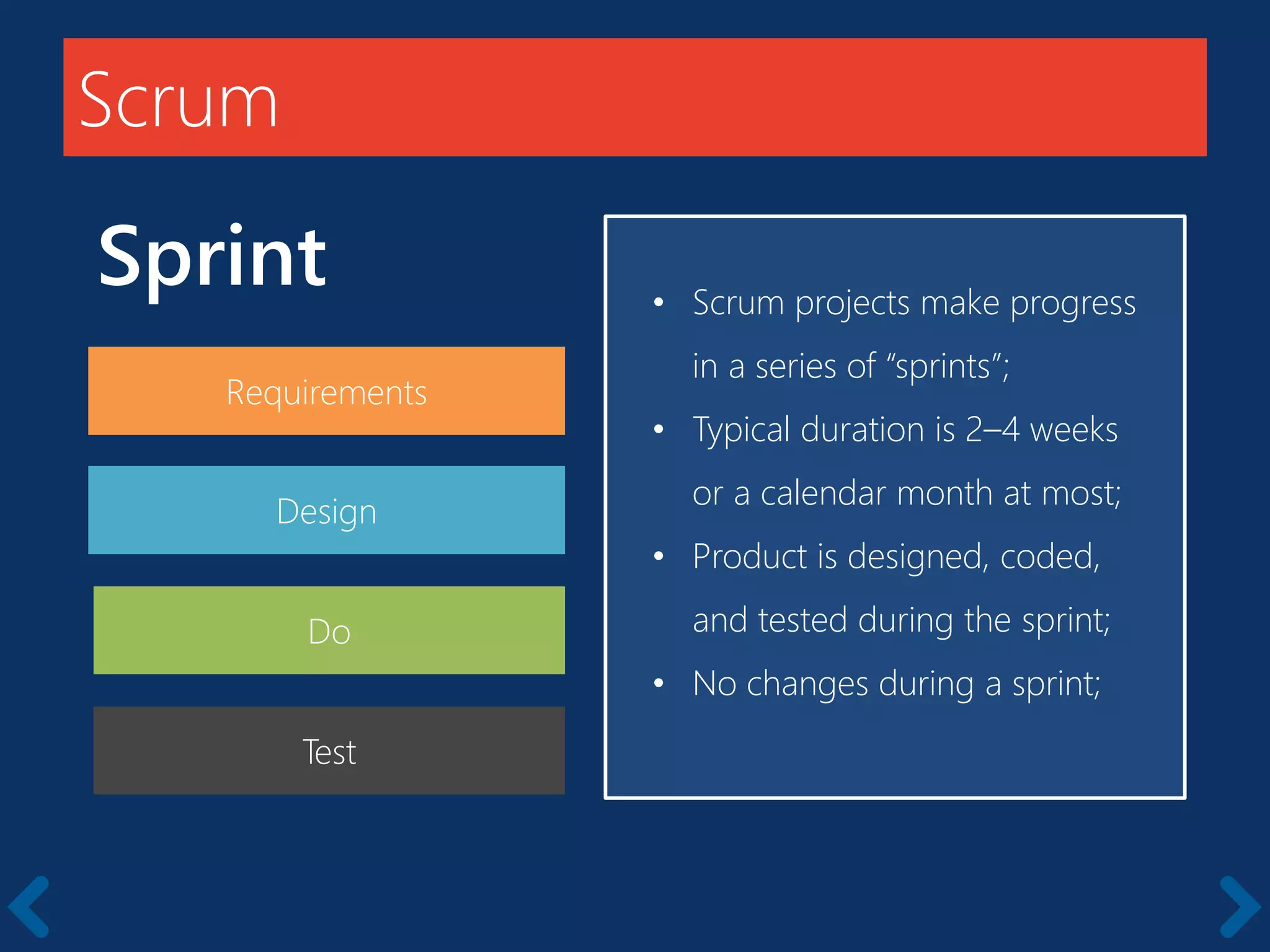 Scrum
Sprint
Requirements
Starts with a kick-off meeting
• Scrum projects make progress
in a series of “sprints”;
• Typical duration is 2–4 weeks
or a calendar month at most;
• Product is designed, coded,
and tested during the sprint;
• No changes during a sprint;
Design
Do
Test
 