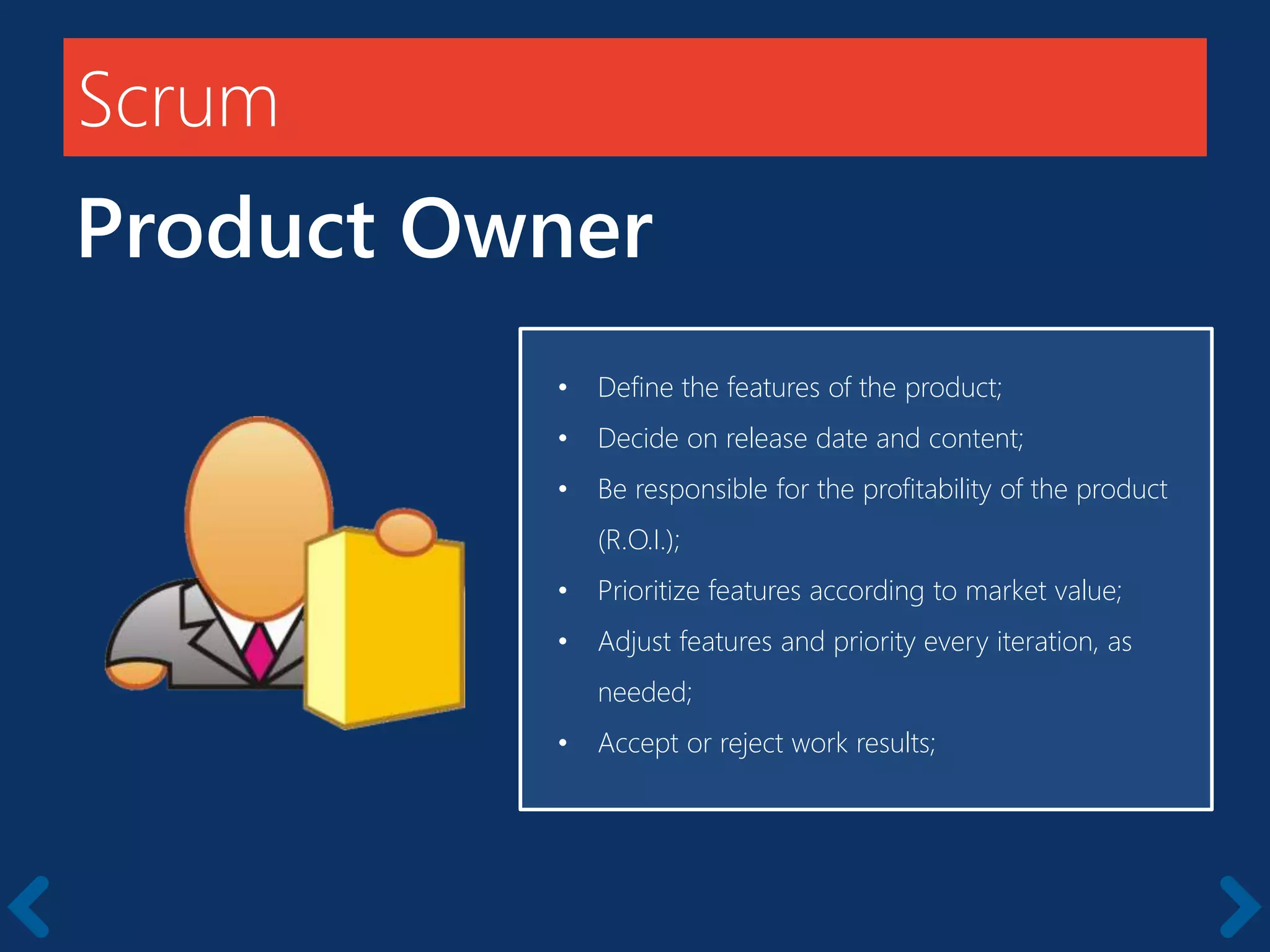 Scrum
Product Owner
Starts with a kick-off meeting
• Define the features of the product;
• Decide on release date and content;
• Be responsible for the profitability of the product
(R.O.I.);
• Prioritize features according to market value;
• Adjust features and priority every iteration, as
needed;
• Accept or reject work results;
 