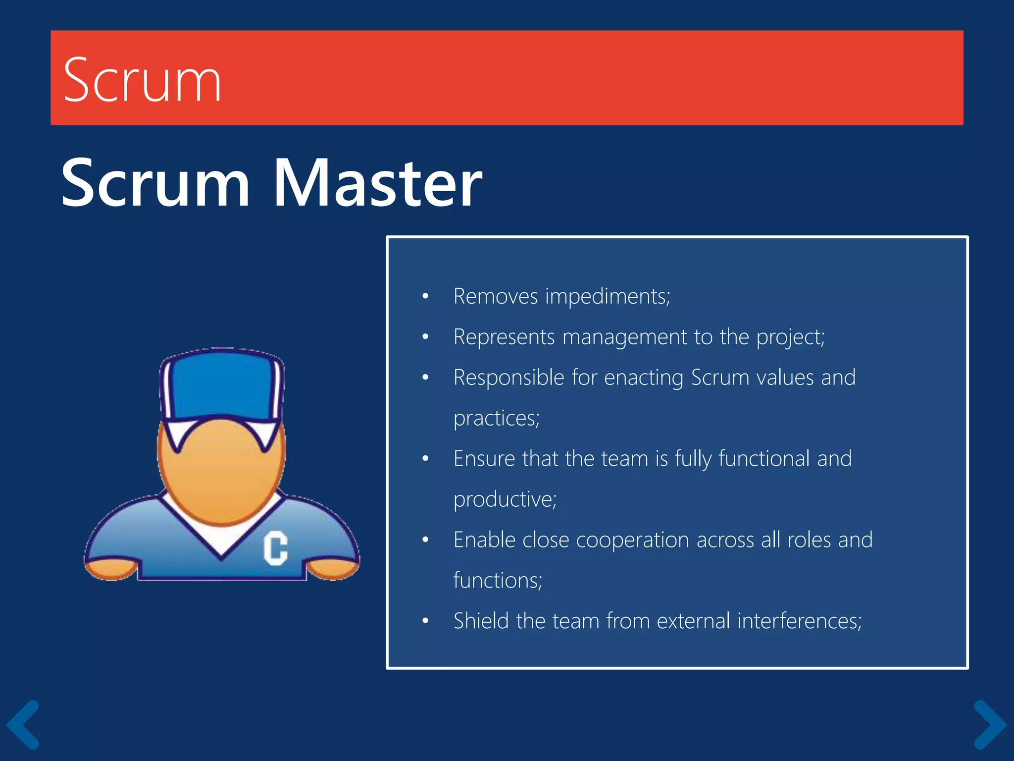 Scrum
Scrum Master
Starts with a kick-off meeting
• Removes impediments;
• Represents management to the project;
• Responsible for enacting Scrum values and
practices;
• Ensure that the team is fully functional and
productive;
• Enable close cooperation across all roles and
functions;
• Shield the team from external interferences;
 
