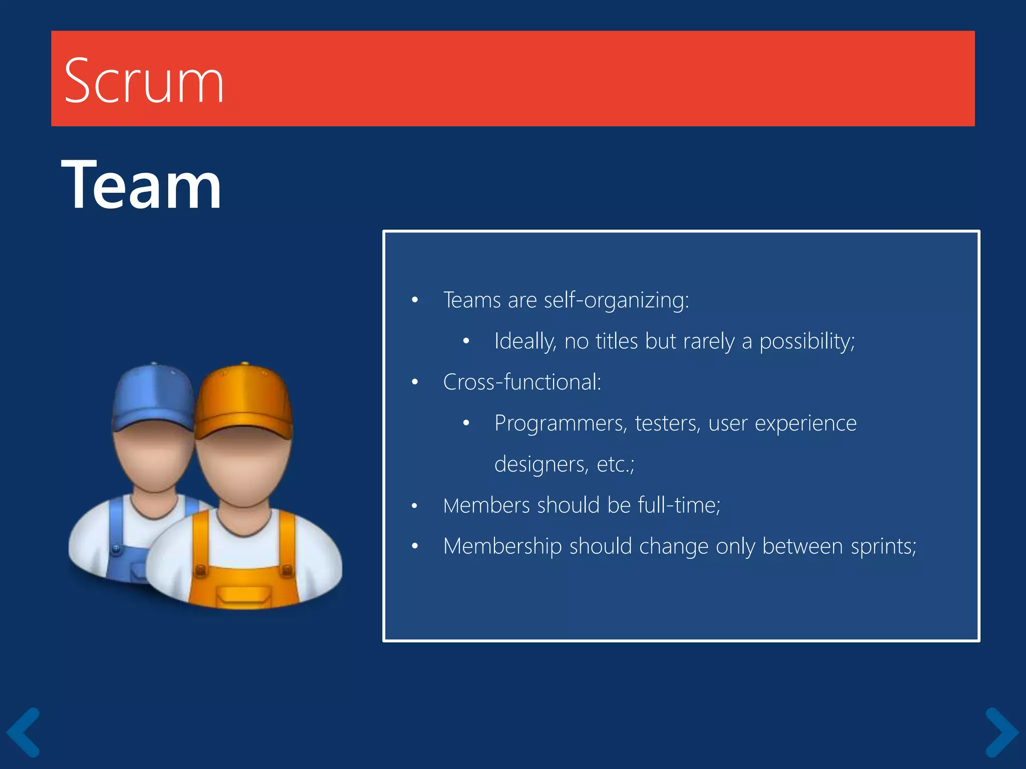 Scrum
Team
Members should be full-time
• Teams are self-organizing:
• Ideally, no titles but rarely a possibility;
• Cross-functional:
• Programmers, testers, user experience
designers, etc.;
• Members should be full-time;
• Membership should change only between sprints;
 