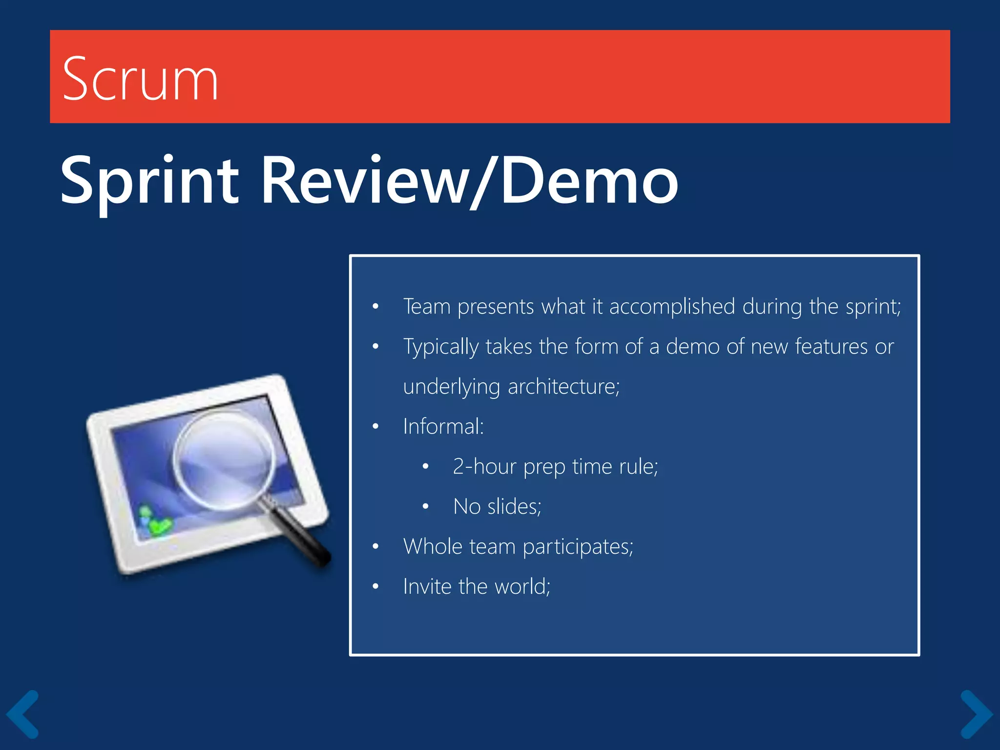 Scrum
Sprint Review/Demo
Members should be full-time
• Team presents what it accomplished during the sprint;
• Typically takes the form of a demo of new features or
underlying architecture;
• Informal:
• 2-hour prep time rule;
• No slides;
• Whole team participates;
• Invite the world;
 
