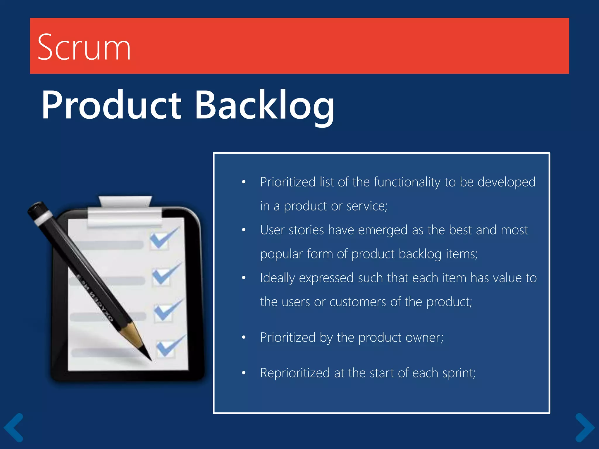 Scrum
Product Backlog
Members should be full-time
• Prioritized list of the functionality to be developed
in a product or service;
• User stories have emerged as the best and most
popular form of product backlog items;
• Ideally expressed such that each item has value to
the users or customers of the product;
• Prioritized by the product owner;
• Reprioritized at the start of each sprint;
 