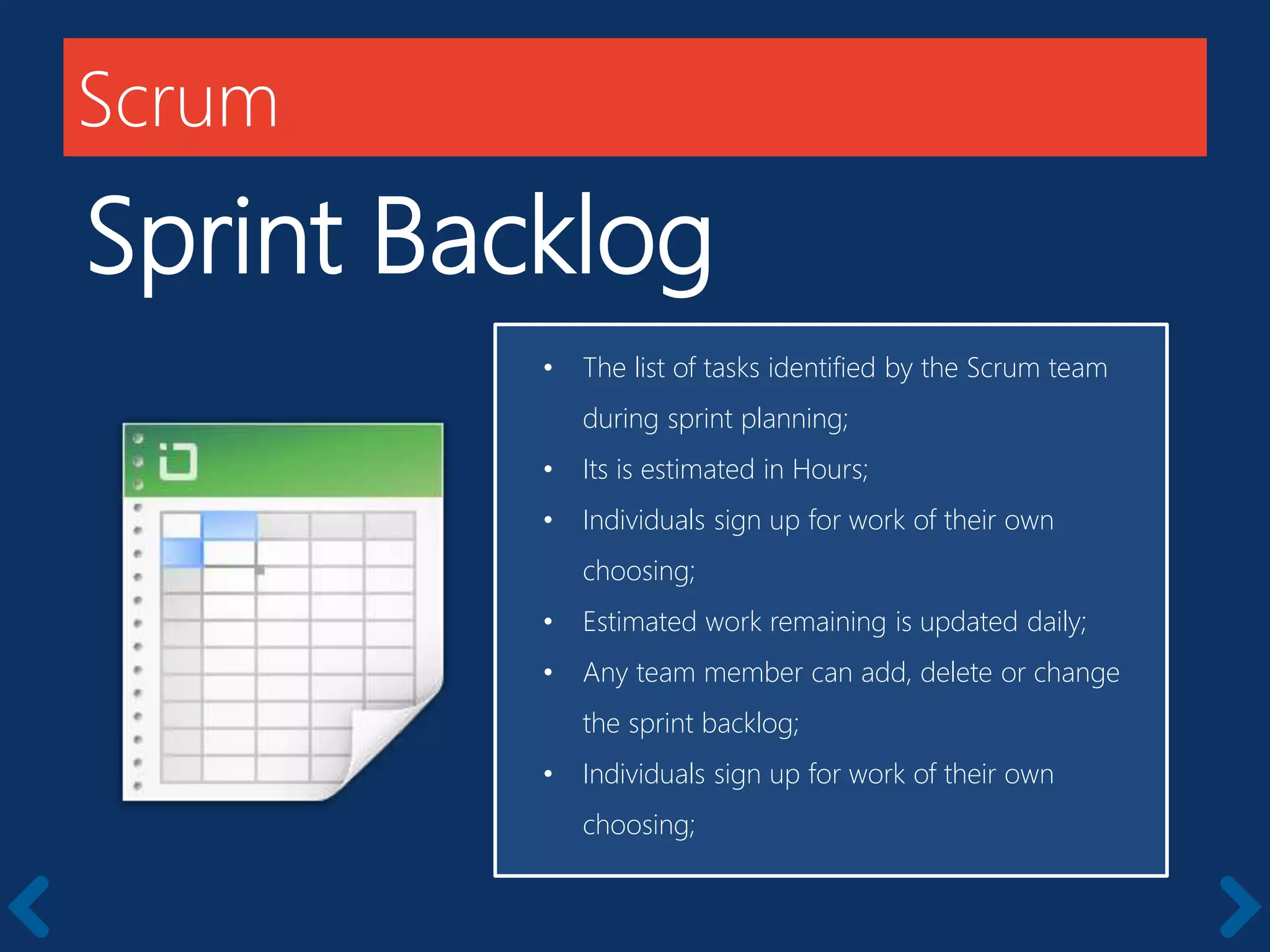 Scrum
Sprint Backlog
Members should be full-time
• The list of tasks identified by the Scrum team
during sprint planning;
• Its is estimated in Hours;
• Individuals sign up for work of their own
choosing;
• Estimated work remaining is updated daily;
• Any team member can add, delete or change
the sprint backlog;
• Individuals sign up for work of their own
choosing;
 