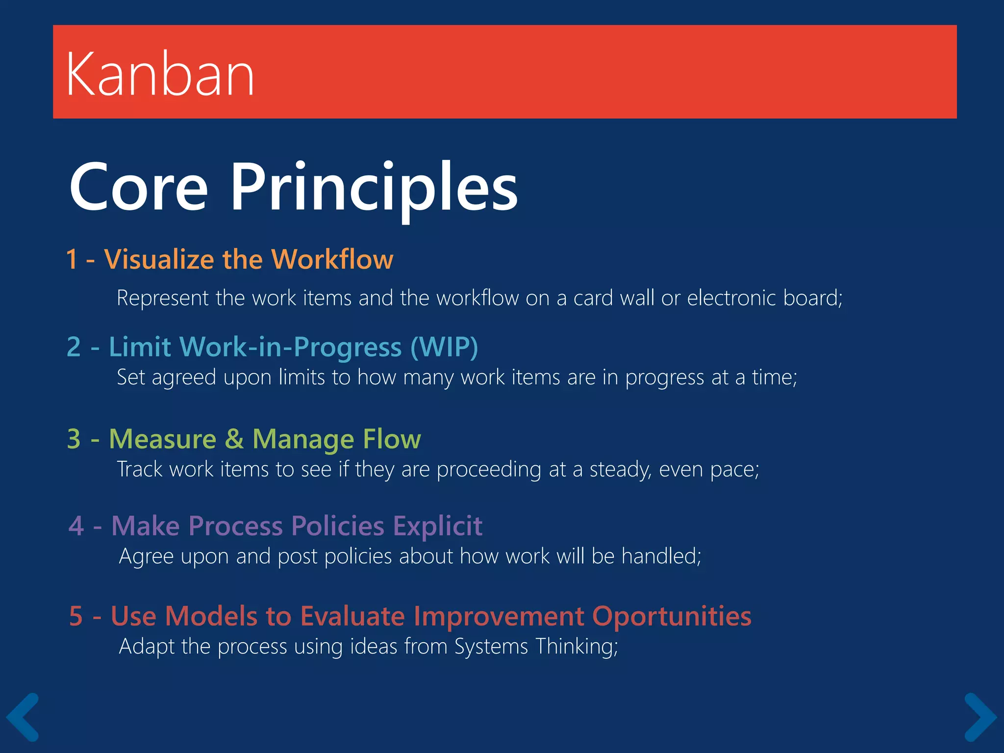 Kanban
Core Principles
1 - Visualize the Workflow
Represent the work items and the workflow on a card wall or electronic board;
2 - Limit Work-in-Progress (WIP)
Set agreed upon limits to how many work items are in progress at a time;
3 - Measure & Manage Flow
Track work items to see if they are proceeding at a steady, even pace;
4 - Make Process Policies Explicit
Agree upon and post policies about how work will be handled;
5 - Use Models to Evaluate Improvement Oportunities
Adapt the process using ideas from Systems Thinking;
 