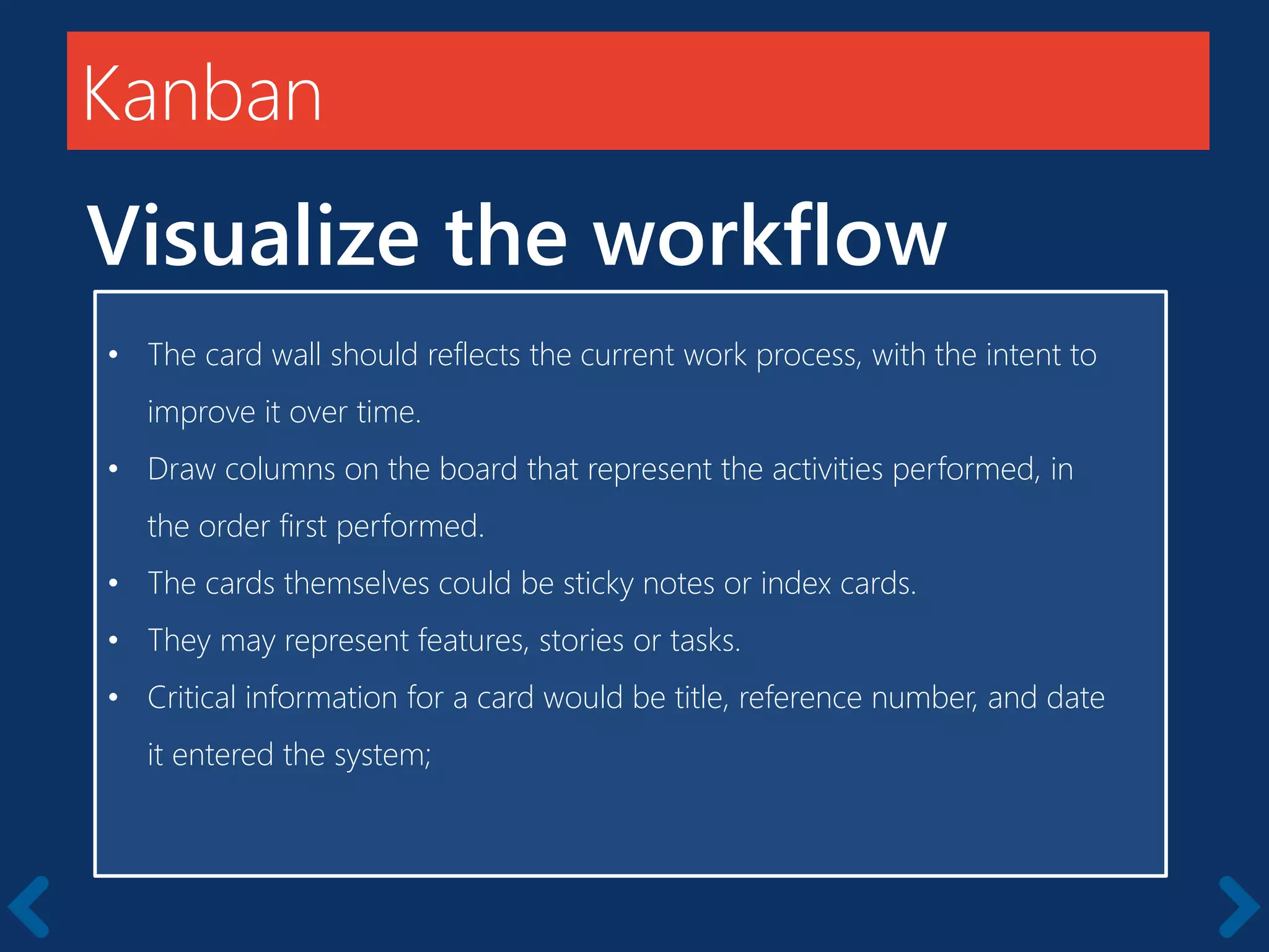 Members should be full-time
Kanban
Visualize the workflow
• The card wall should reflects the current work process, with the intent to
improve it over time.
• Draw columns on the board that represent the activities performed, in
the order first performed.
• The cards themselves could be sticky notes or index cards.
• They may represent features, stories or tasks.
• Critical information for a card would be title, reference number, and date
it entered the system;
 