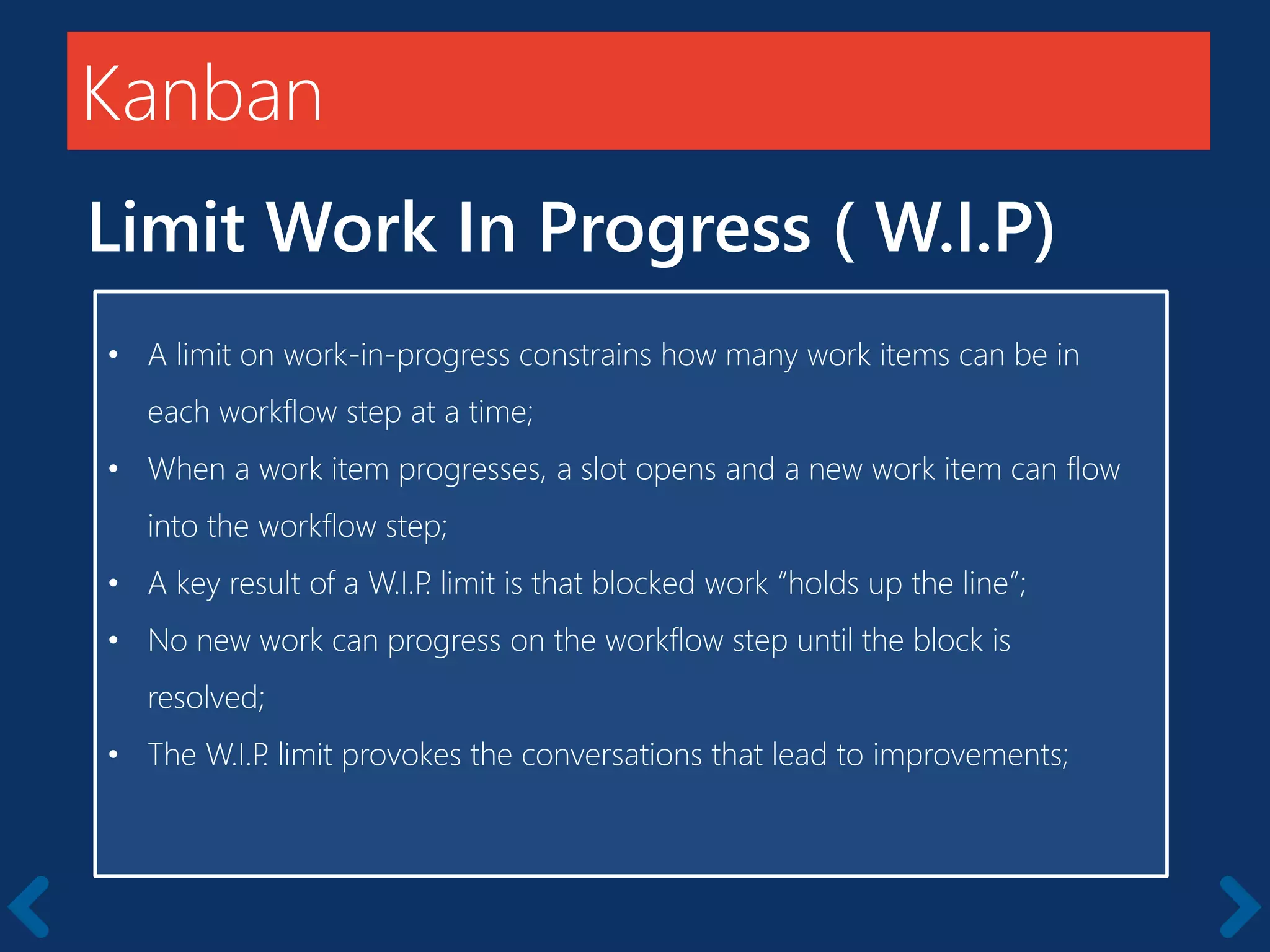 Members should be full-time
Kanban
Limit Work In Progress ( W.I.P)
• A limit on work-in-progress constrains how many work items can be in
each workflow step at a time;
• When a work item progresses, a slot opens and a new work item can flow
into the workflow step;
• A key result of a W.I.P. limit is that blocked work “holds up the line”;
• No new work can progress on the workflow step until the block is
resolved;
• The W.I.P. limit provokes the conversations that lead to improvements;
 