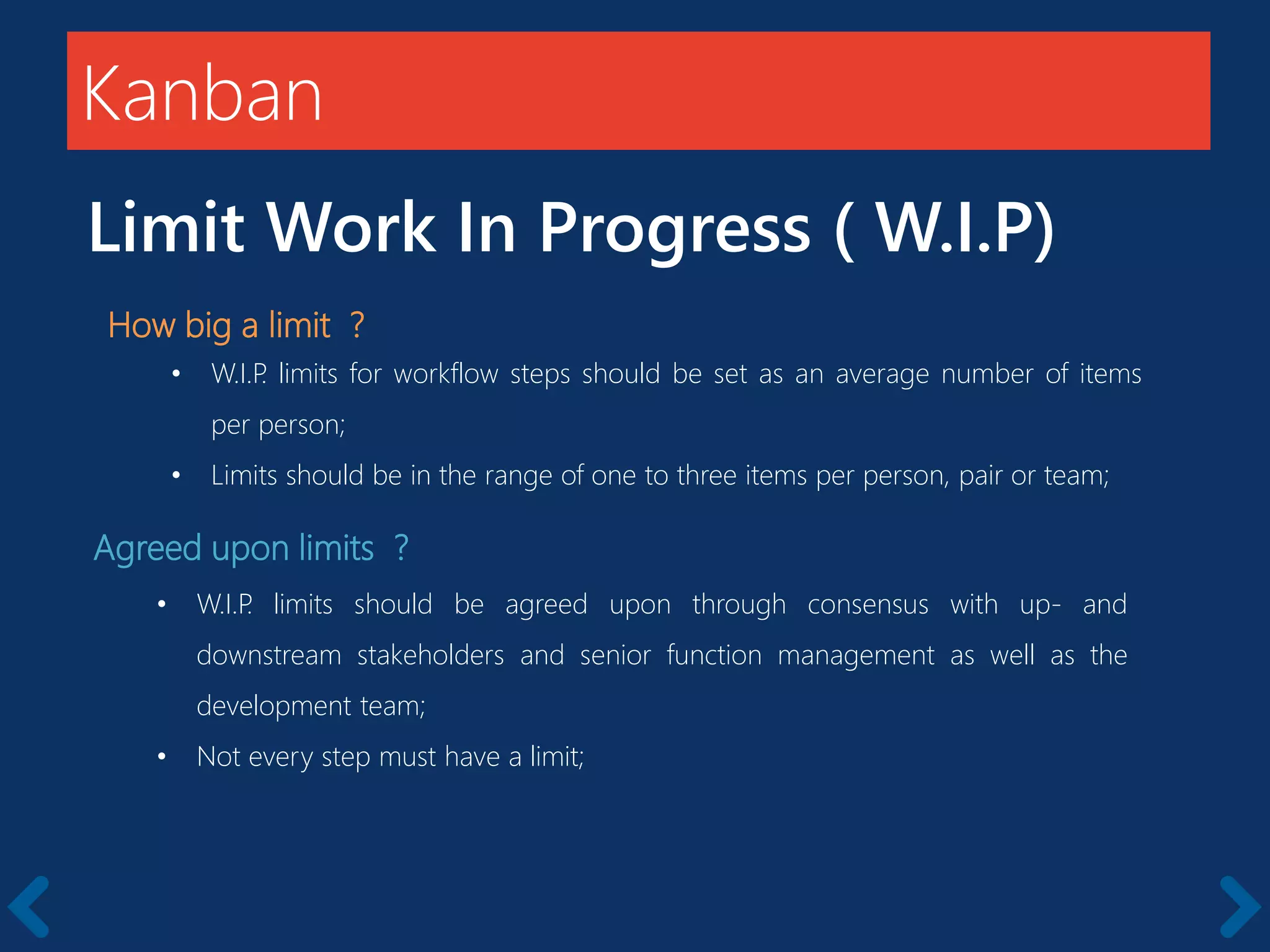 Kanban
Limit Work In Progress ( W.I.P)
How big a limit ?
• W.I.P. limits for workflow steps should be set as an average number of items
per person;
• Limits should be in the range of one to three items per person, pair or team;
Agreed upon limits ?
• W.I.P. limits should be agreed upon through consensus with up- and
downstream stakeholders and senior function management as well as the
development team;
• Not every step must have a limit;
 