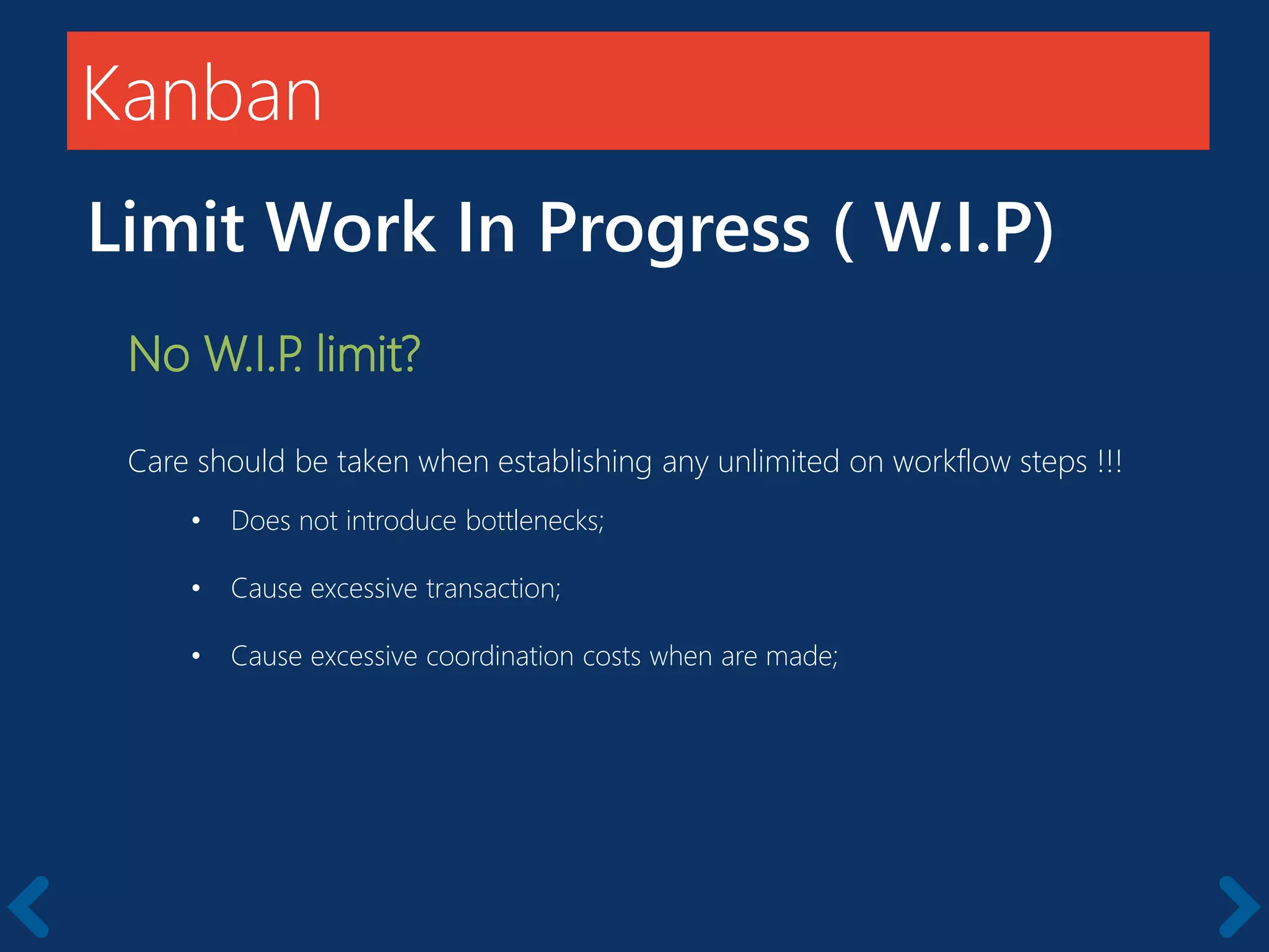 Kanban
Limit Work In Progress ( W.I.P)
No W.I.P. limit?
Care should be taken when establishing any unlimited on workflow steps !!!
• Does not introduce bottlenecks;
• Cause excessive transaction;
• Cause excessive coordination costs when are made;
 