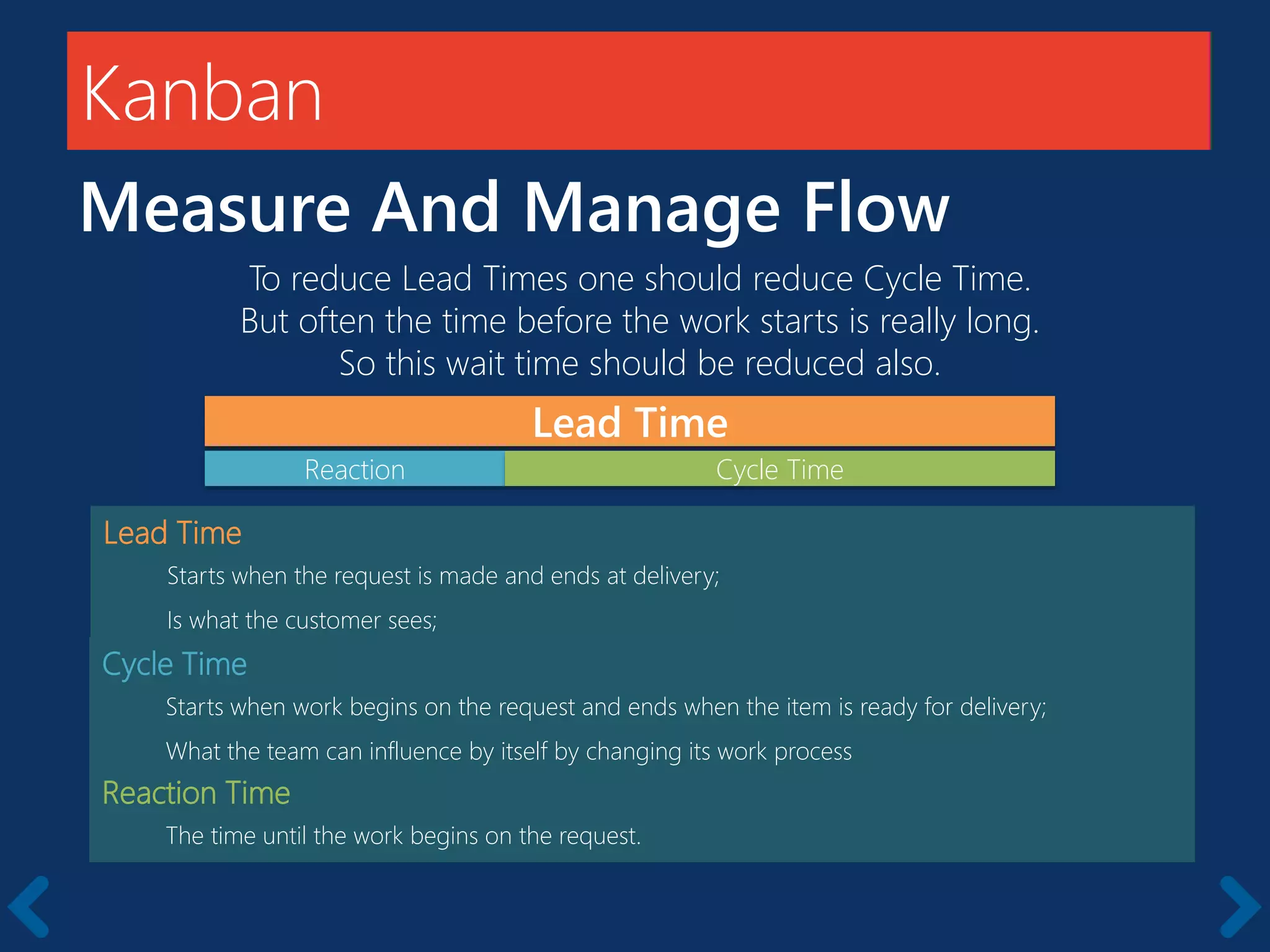 Kanban
Measure And Manage Flow
Lead Time
Starts when the request is made and ends at delivery;
Is what the customer sees;
Cycle Time
Starts when work begins on the request and ends when the item is ready for delivery;
What the team can influence by itself by changing its work process
Reaction Time
The time until the work begins on the request.
Lead Time
Reaction
To reduce Lead Times one should reduce Cycle Time.
But often the time before the work starts is really long.
So this wait time should be reduced also.
Cycle Time
 