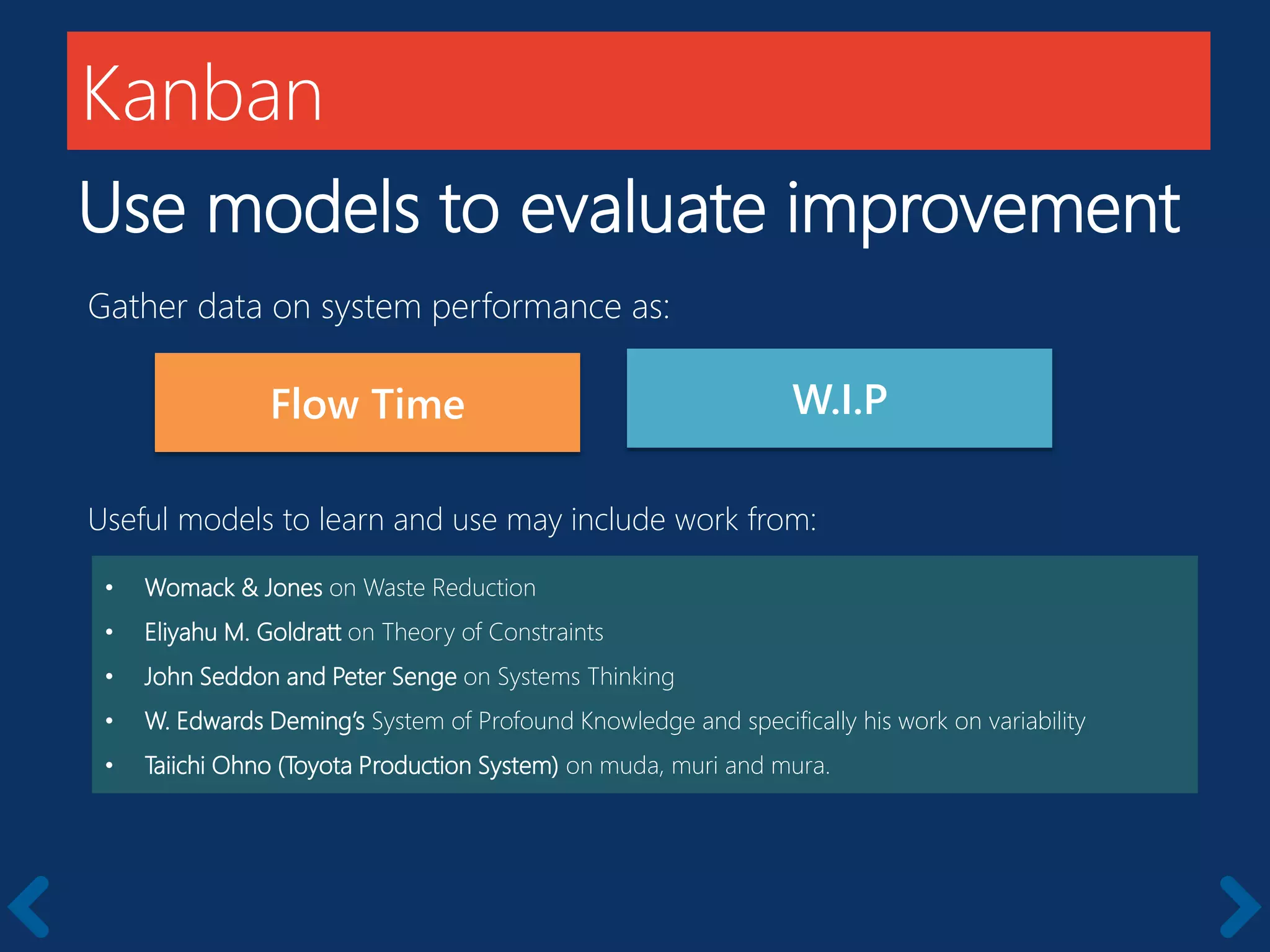 Kanban
Use models to evaluate improvement
• Womack & Jones on Waste Reduction
• Eliyahu M. Goldratt on Theory of Constraints
• John Seddon and Peter Senge on Systems Thinking
• W. Edwards Deming’s System of Profound Knowledge and specifically his work on variability
• Taiichi Ohno (Toyota Production System) on muda, muri and mura.
Flow Time
Gather data on system performance as:
W.I.P
Useful models to learn and use may include work from:
 