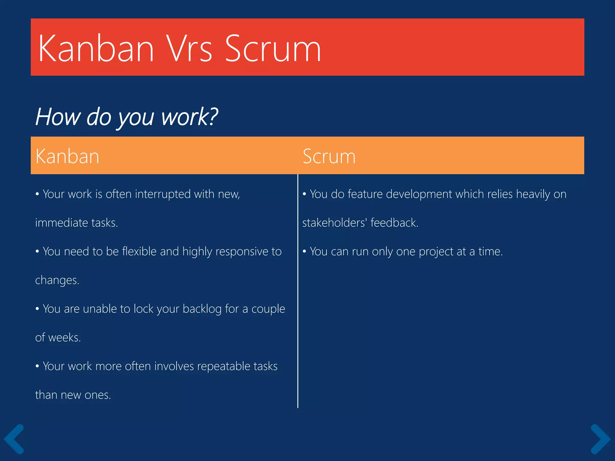 How do you work?
Kanban Scrum
• Your work is often interrupted with new,
immediate tasks.
• You need to be flexible and highly responsive to
changes.
• You are unable to lock your backlog for a couple
of weeks.
• Your work more often involves repeatable tasks
than new ones.
• You do feature development which relies heavily on
stakeholders' feedback.
• You can run only one project at a time.
Kanban Vrs Scrum
 