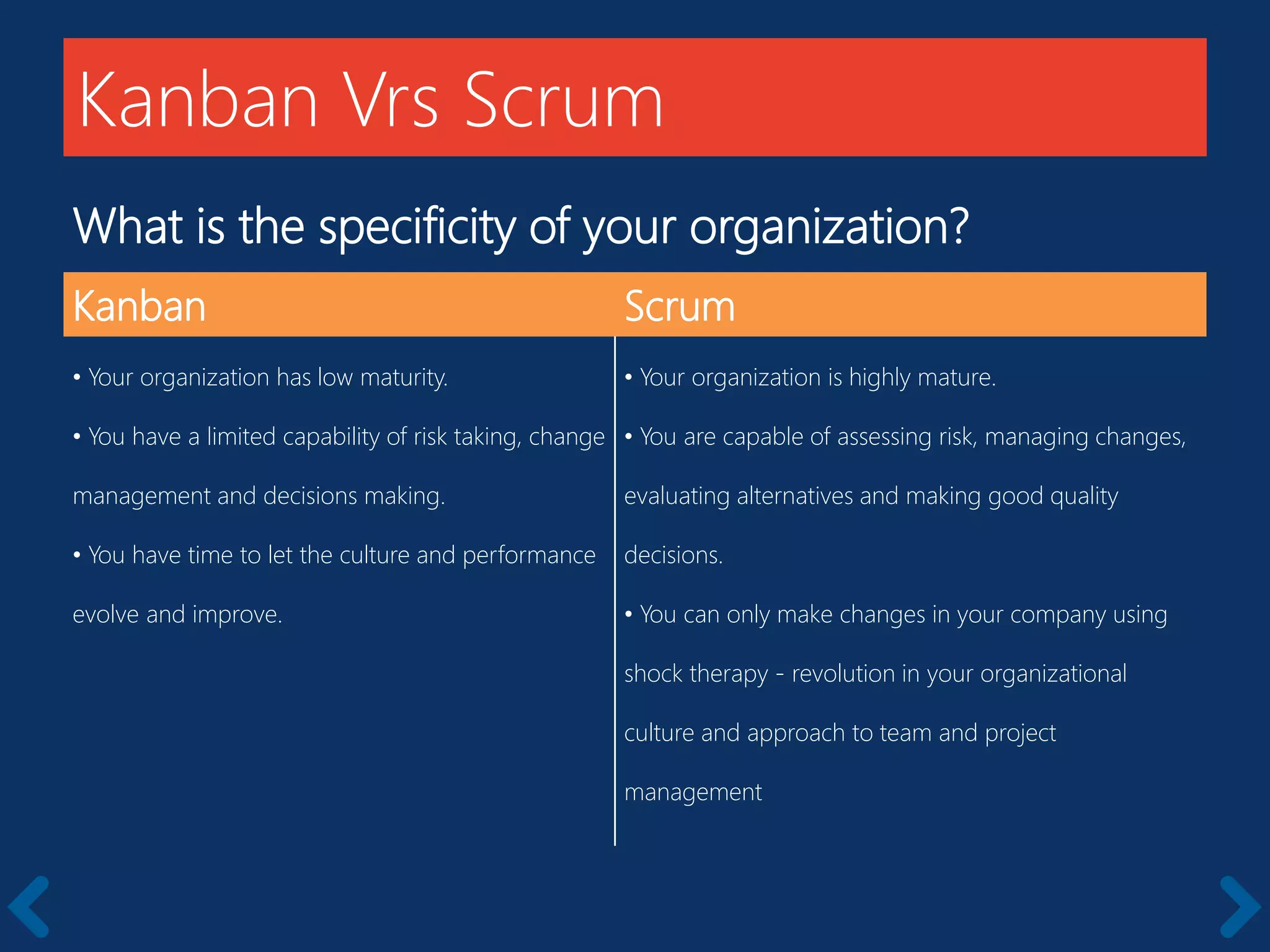 What is the specificity of your organization?
Kanban Scrum
• Your organization has low maturity.
• You have a limited capability of risk taking, change
management and decisions making.
• You have time to let the culture and performance
evolve and improve.
• Your organization is highly mature.
• You are capable of assessing risk, managing changes,
evaluating alternatives and making good quality
decisions.
• You can only make changes in your company using
shock therapy - revolution in your organizational
culture and approach to team and project
management
Kanban Vrs Scrum
 