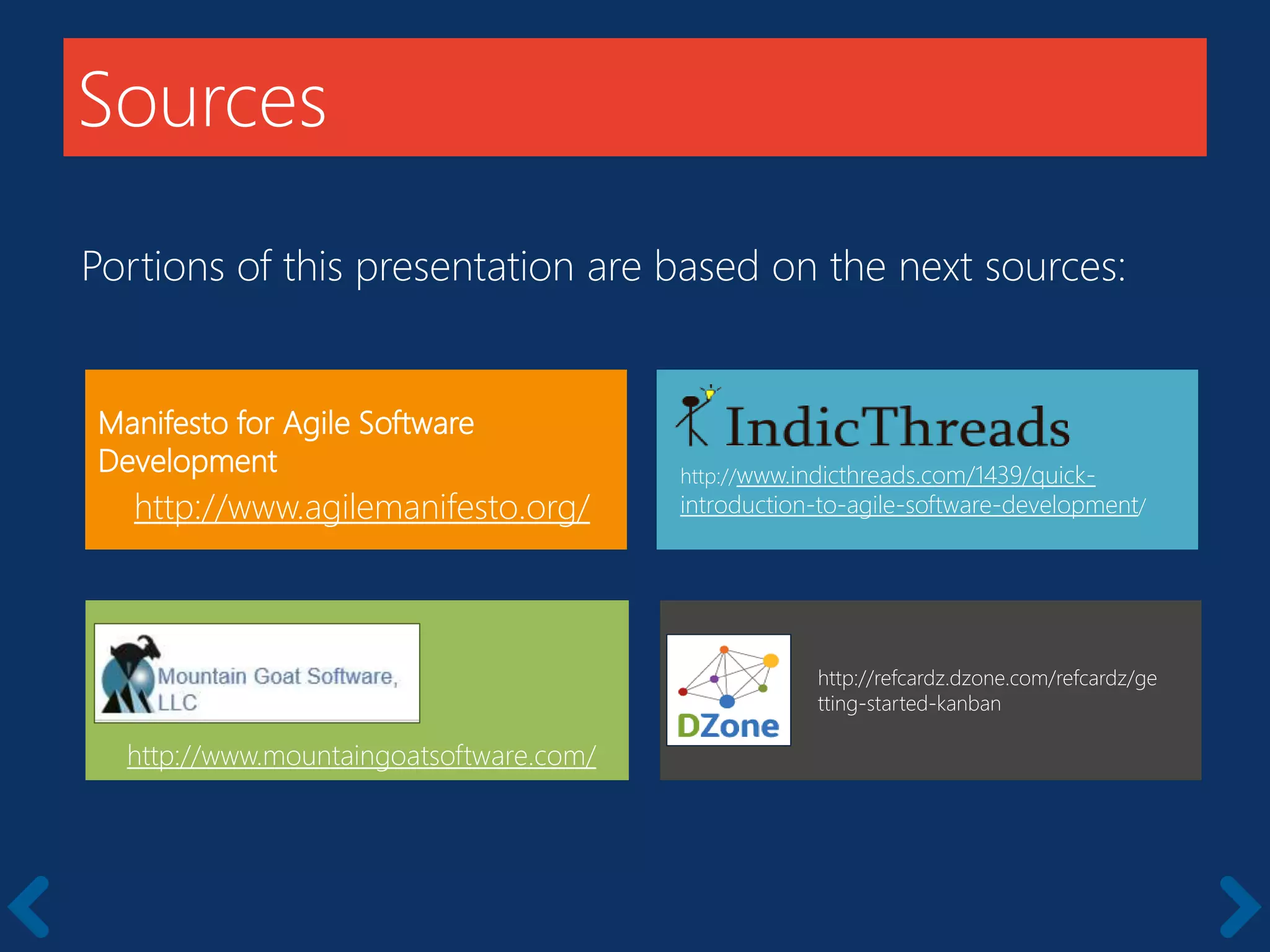 Sources
Manifesto for Agile Software
Development
http://www.agilemanifesto.org/
http://www.mountaingoatsoftware.com/
Portions of this presentation are based on the next sources:
http://www.indicthreads.com/1439/quick-
introduction-to-agile-software-development/
http://refcardz.dzone.com/refcardz/ge
tting-started-kanban
 