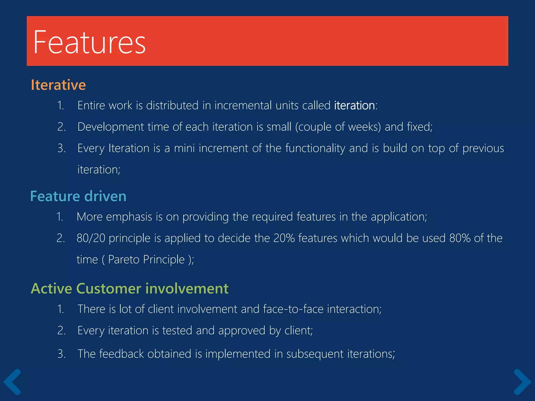 Features
Iterative
1. Entire work is distributed in incremental units called iteration:
2. Development time of each iteration is small (couple of weeks) and fixed;
3. Every Iteration is a mini increment of the functionality and is build on top of previous
iteration;
Feature driven
1. More emphasis is on providing the required features in the application;
2. 80/20 principle is applied to decide the 20% features which would be used 80% of the
time ( Pareto Principle );
Active Customer involvement
1. There is lot of client involvement and face-to-face interaction;
2. Every iteration is tested and approved by client;
3. The feedback obtained is implemented in subsequent iterations;
 