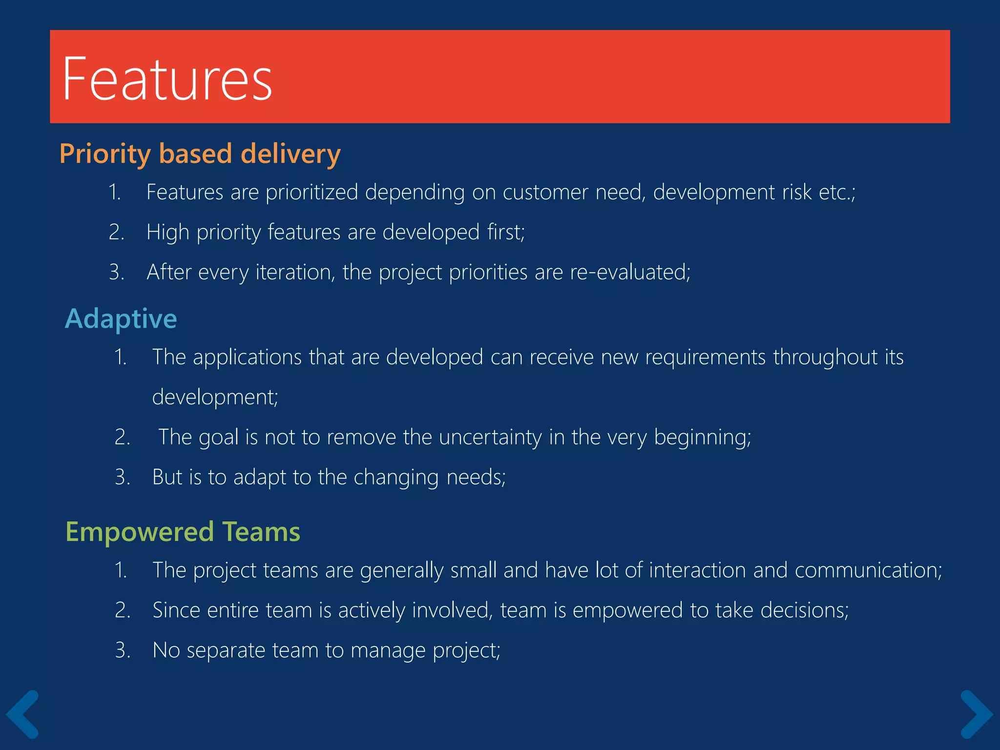 Features
Priority based delivery
1. Features are prioritized depending on customer need, development risk etc.;
2. High priority features are developed first;
3. After every iteration, the project priorities are re-evaluated;
Adaptive
1. The applications that are developed can receive new requirements throughout its
development;
2. The goal is not to remove the uncertainty in the very beginning;
3. But is to adapt to the changing needs;
Empowered Teams
1. The project teams are generally small and have lot of interaction and communication;
2. Since entire team is actively involved, team is empowered to take decisions;
3. No separate team to manage project;
 