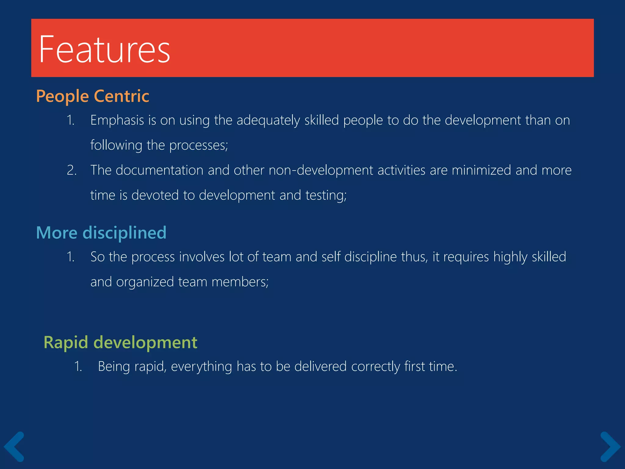 Features
People Centric
1. Emphasis is on using the adequately skilled people to do the development than on
following the processes;
2. The documentation and other non-development activities are minimized and more
time is devoted to development and testing;
More disciplined
1. So the process involves lot of team and self discipline thus, it requires highly skilled
and organized team members;
Rapid development
1. Being rapid, everything has to be delivered correctly first time.
 