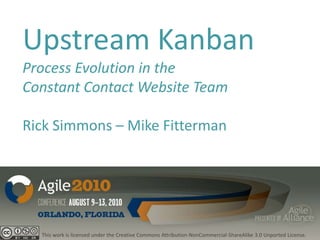 Upstream Kanban
Process Evolution in the
Constant Contact Website Team

Rick Simmons – Mike Fitterman




  This work is licensed under the Creative Commons Attribution-NonCommercial-ShareAlike 3.0 Unported License.
 