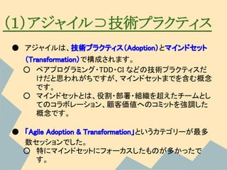 （１）アジャイル⊃技術プラクティス
● アジャイルは、技術プラクティス（Adoption）とマインドセット
  （Transformation）で構成されます。
  ○ ペアプログラミング・TDD・CI などの技術プラクティスだ
     けだと思われがちですが、マインドセットまでを含む概念
     です。
  ○ マインドセットとは、役割・部署・組織を超えたチームとし
     てのコラボレーション、顧客価値へのコミットを強調した
     概念です。

● 「Agile Adoption & Transformation」というカテゴリーが最多
  数セッションでした。
  ○ 特にマインドセットにフォーカスしたものが多かったで
     す。
 