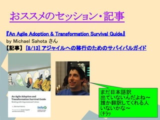 おススメのセッション・記事
『An Agile Adoption & Transformation Survival Guide』
by Michael Sahota さん
【記事】　[8/13] アジャイルへの移行のためのサバイバルガイド




                                  まだ日本語訳
                                  出ていないんだよね～
                                  誰か翻訳してくれる人
                                  いないかな～
                                  (ﾁﾗｯ
 