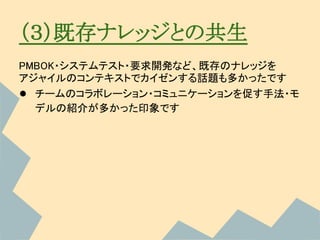 （３）既存ナレッジとの共生
PMBOK・システムテスト・要求開発など、既存のナレッジを
アジャイルのコンテキストでカイゼンする話題も多かったです
● チームのコラボレーション・コミュニケーションを促す手法・モ
  デルの紹介が多かった印象です
 