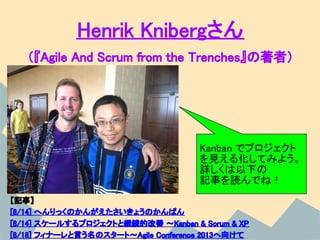 Henrik Knibergさん
   （『Agile And Scrum from the Trenches』の著者）




                                     Kanban でプロジェクト
                                     を見える化してみよう。
                                     詳しくは以下の
                                     記事を読んでね！
【記事】
[8/14] へんりっくのかんがえたさいきょうのかんばん
[8/14] スケールするプロジェクトと継続的改善 〜Kanban & Scrum & XP
[8/18] フィナーレと言う名のスタート〜Agile Conference 2013へ向けて
 
