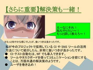 【さらに重要】解決策も一緒！

                         えーなにそれ！
                         私もやりたい～！
                         もっと詳しく教えろ～！

※もっと和やかな感じでしたが、食いつきは良かったです。

私が今のプロジェクトで採用している CI や SNS ツールの活用
方法について紹介したら、非常に食いつきが良かったです。
● CI・テスト自動化は、WF でも導入できます。
● ツールやタスクボードを使ってコミュニケーションを密にする
  ことは、万国共通の解決策のようです。
● ユーザを巻き込め！
 