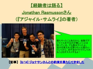 【経験者は語る】
     Jonathan Rasmussonさん
  （『アジャイル・サムライ』の著者）



                    僕もやったことあるから、金融でア
                    ジャイルをやるのが難しいことは
                    知っている。でも僕はやったよ。
                    自分を変えれば周りの人も変わっ
                    ていくから、まず自分でトライしてみ
                    ることをオススメするよ！



【記事】　[8/14] ジョナサンさんとの約束を果たしてきました
 