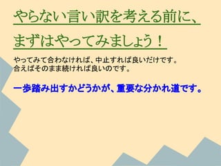 やらない言い訳を考える前に、
まずはやってみましょう！
やってみて合わなければ、中止すれば良いだけです。
合えばそのまま続ければ良いのです。

一歩踏み出すかどうかが、重要な分かれ道です。
 