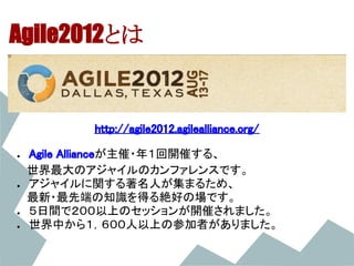 Agile2012とは


         http://agile2012.agilealliance.org/

●  Agile Allianceが主催・年１回開催する、
　　世界最大のアジャイルのカンファレンスです。
 ● アジャイルに関する著名人が集まるため、
　　最新・最先端の知識を得る絶好の場です。
 ● ５日間で２００以上のセッションが開催されました。
 ● 世界中から１，６００人以上の参加者がありました。
 