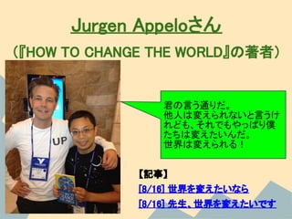 Jurgen Appeloさん
（『HOW TO CHANGE THE WORLD』の著者）


                 君の言う通りだ。
                 他人は変えられないと言うけ
                 れども、それでもやっぱり僕
                 たちは変えたいんだ。
                 世界は変えられる！


              【記事】
              [8/16] 世界を変えたいなら
              [8/16] 先生、世界を変えたいです
 