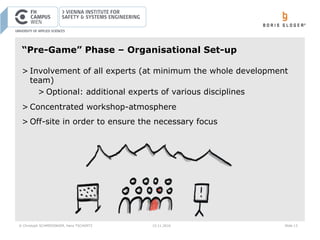 © Christoph SCHMIEDINGER, Hans TSCHÜRTZ 15.11.2016 Slide 13
“Pre-Game” Phase – Organisational Set-up
> Involvement of all experts (at minimum the whole development
team)
> Optional: additional experts of various disciplines
> Concentrated workshop-atmosphere
> Off-site in order to ensure the necessary focus
 