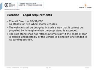 © Christoph SCHMIEDINGER, Hans TSCHÜRTZ 15.11.2016 Slide 16
Exercise – Legal requirements
> Council Directive 93/31/EEC
on stands for two-wheel motor vehicles
> The vehicle shall be designed in such a way that it cannot be
propelled by its engine when the prop stand is extended.
> The side stand shall not retract automatically if the angle of lean
is altered unexpectedly or the vehicle is being left unattended in
its parking position.
 