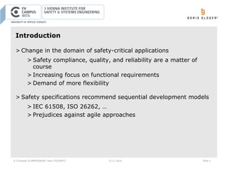 © Christoph SCHMIEDINGER, Hans TSCHÜRTZ 15.11.2016 Slide 2
Introduction
> Change in the domain of safety-critical applications
> Safety compliance, quality, and reliability are a matter of
course
> Increasing focus on functional requirements
> Demand of more flexibility
> Safety specifications recommend sequential development models
> IEC 61508, ISO 26262, …
> Prejudices against agile approaches
 