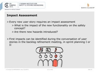© Christoph SCHMIEDINGER, Hans TSCHÜRTZ 15.11.2016 Slide 25
Impact Assessment
> Every new user story requires an impact assessment
> What is the impact of the new functionality on the safety
concept?
> Are there new hazards introduced?
> First impacts can be identified during the conversation of user
stories in the backlog refinement meeting, in sprint planning I or
II
 