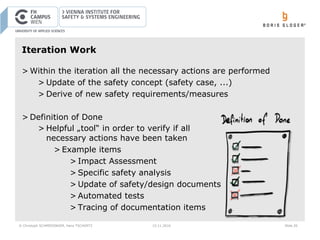 © Christoph SCHMIEDINGER, Hans TSCHÜRTZ 15.11.2016 Slide 26
Iteration Work
> Within the iteration all the necessary actions are performed
> Update of the safety concept (safety case, ...)
> Derive of new safety requirements/measures
> Definition of Done
> Helpful „tool“ in order to verify if all
necessary actions have been taken
> Example items
> Impact Assessment
> Specific safety analysis
> Update of safety/design documents
> Automated tests
> Tracing of documentation items
 