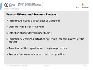 © Christoph SCHMIEDINGER, Hans TSCHÜRTZ 15.11.2016 Slide 28
Preconditions and Success Factors
> Agile model needs a great deal of discipline
> Well organized way of working
> Interdisciplinary development teams
> Preliminary workshop activities are crucial for the success of the
project
> Transition of the organisation to agile approaches
> Responsible usage of modern technical practices
 