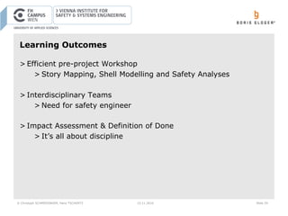 © Christoph SCHMIEDINGER, Hans TSCHÜRTZ 15.11.2016 Slide 29
Learning Outcomes
> Efficient pre-project Workshop
> Story Mapping, Shell Modelling and Safety Analyses
> Interdisciplinary Teams
> Need for safety engineer
> Impact Assessment & Definition of Done
> It’s all about discipline
 