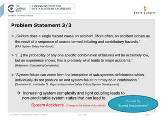 © Christoph SCHMIEDINGER, Hans TSCHÜRTZ 15.11.2016 Slide 5
Problem Statement 3/3
> „Seldom does a single hazard cause an accident. More often, an accident occurs as
the result of a sequence of causes termed initiating and contributory hazards.“
[FAA System Safety Handbook]
> “[…] the probability of any one specific combination of failures will be extremely low,
but as experience shows, this is precisely what leads to major accidents.”
[Holzmann: Conquering Complexity]
> “System failure can come from the interaction of sub-systems deficiencies which
individually do not produce an end system failure but may do in combination.”
[Sundaram P., Hartfelder D.: Rigor in Automotive Safety Critical System Development]
Caused by
”Flawed Requirements“
 