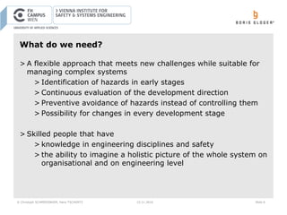 © Christoph SCHMIEDINGER, Hans TSCHÜRTZ 15.11.2016 Slide 6
What do we need?
> A flexible approach that meets new challenges while suitable for
managing complex systems
> Identification of hazards in early stages
> Continuous evaluation of the development direction
> Preventive avoidance of hazards instead of controlling them
> Possibility for changes in every development stage
> Skilled people that have
> knowledge in engineering disciplines and safety
> the ability to imagine a holistic picture of the whole system on
organisational and on engineering level
 