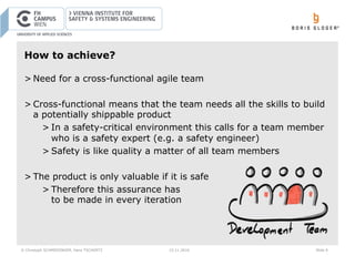 © Christoph SCHMIEDINGER, Hans TSCHÜRTZ 15.11.2016 Slide 9
How to achieve?
> Need for a cross-functional agile team
> Cross-functional means that the team needs all the skills to build
a potentially shippable product
> In a safety-critical environment this calls for a team member
who is a safety expert (e.g. a safety engineer)
> Safety is like quality a matter of all team members
> The product is only valuable if it is safe
> Therefore this assurance has
to be made in every iteration
 